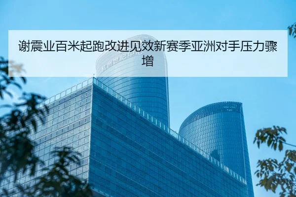 谢震业百米起跑改进见效新赛季亚洲对手压力骤增