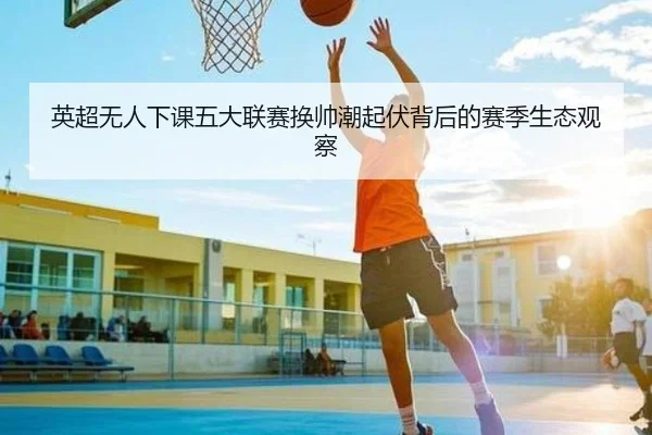 英超无人下课五大联赛换帅潮起伏背后的赛季生态观察