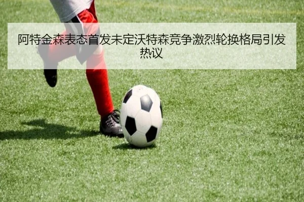 阿特金森表态首发未定沃特森竞争激烈轮换格局引发热议
